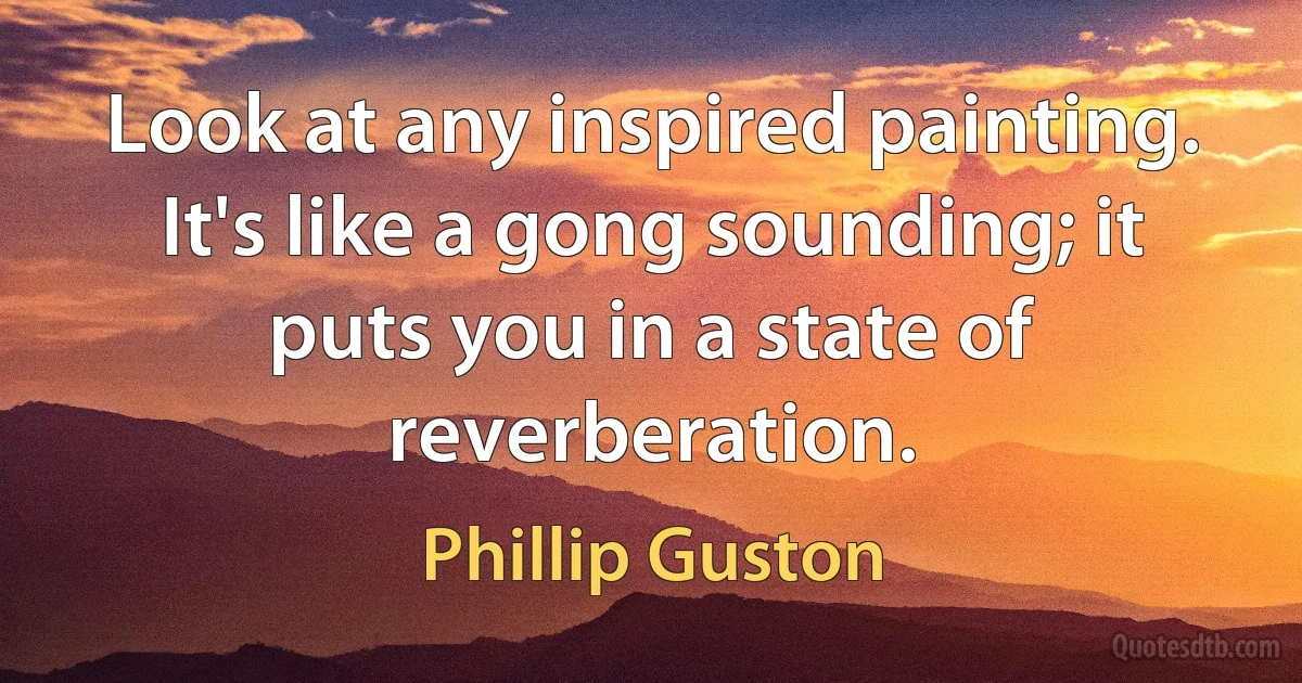 Look at any inspired painting. It's like a gong sounding; it puts you in a state of reverberation. (Phillip Guston)