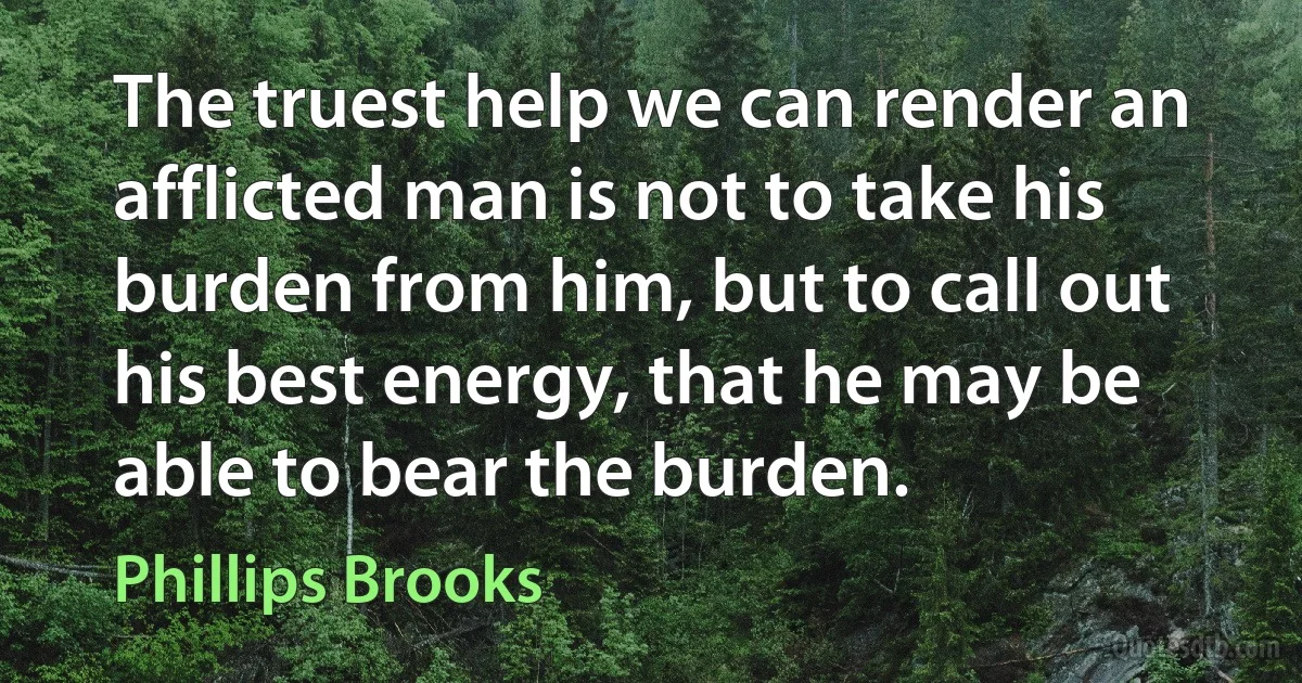 The truest help we can render an afflicted man is not to take his burden from him, but to call out his best energy, that he may be able to bear the burden. (Phillips Brooks)