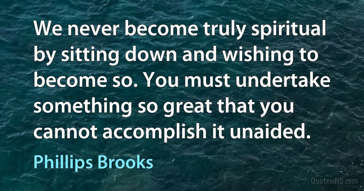 We never become truly spiritual by sitting down and wishing to become so. You must undertake something so great that you cannot accomplish it unaided. (Phillips Brooks)