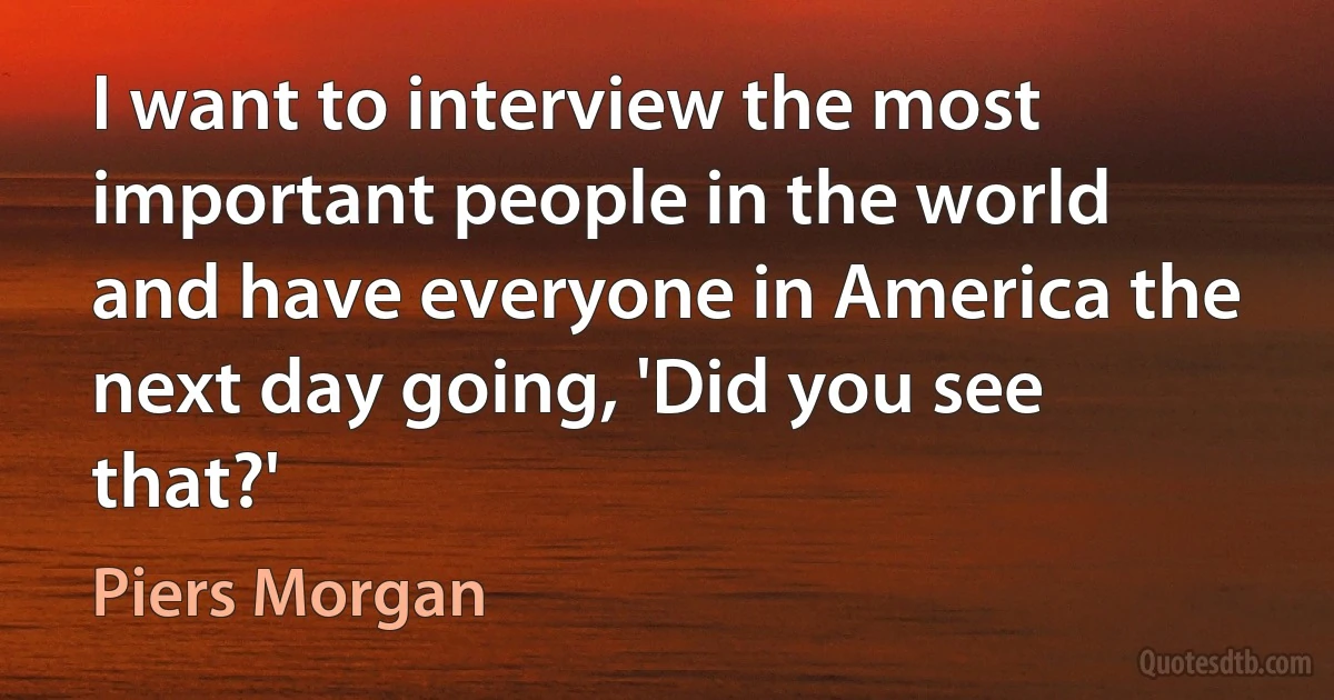 I want to interview the most important people in the world and have everyone in America the next day going, 'Did you see that?' (Piers Morgan)