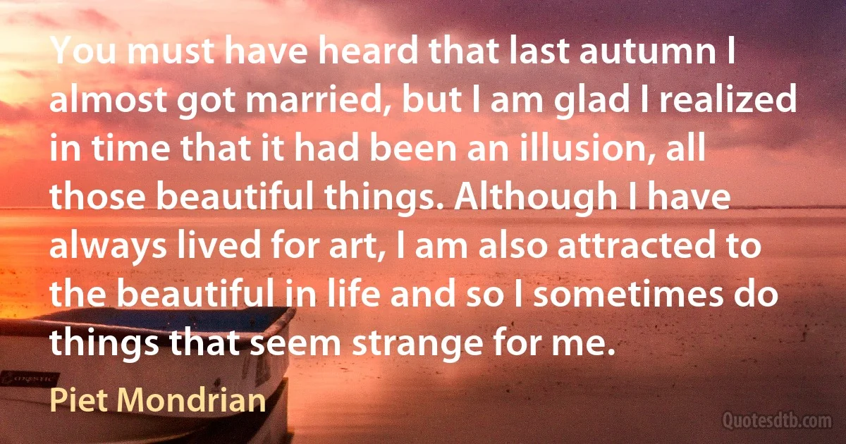 You must have heard that last autumn I almost got married, but I am glad I realized in time that it had been an illusion, all those beautiful things. Although I have always lived for art, I am also attracted to the beautiful in life and so I sometimes do things that seem strange for me. (Piet Mondrian)