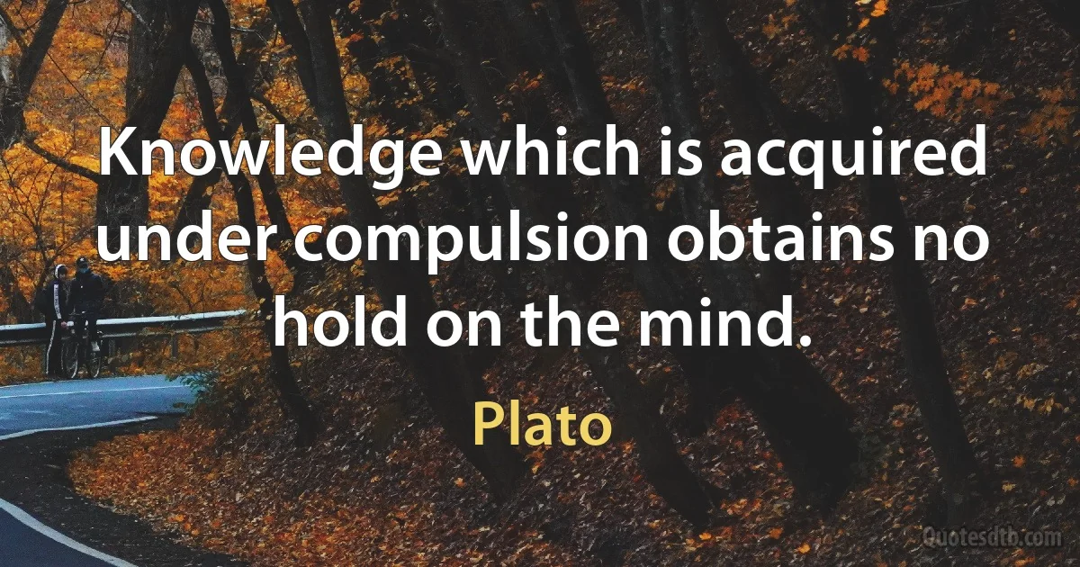 Knowledge which is acquired under compulsion obtains no hold on the mind. (Plato)