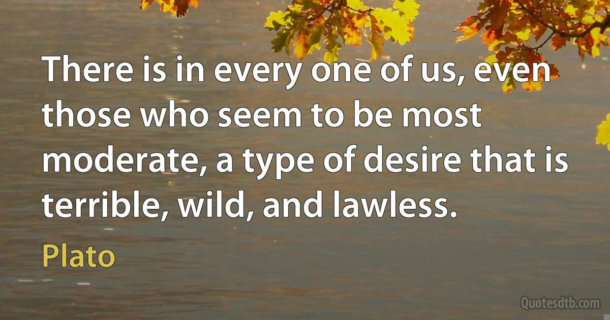 There is in every one of us, even those who seem to be most moderate, a type of desire that is terrible, wild, and lawless. (Plato)