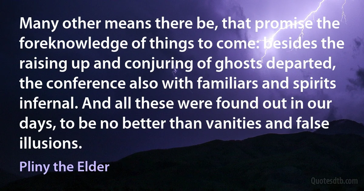 Many other means there be, that promise the foreknowledge of things to come: besides the raising up and conjuring of ghosts departed, the conference also with familiars and spirits infernal. And all these were found out in our days, to be no better than vanities and false illusions. (Pliny the Elder)