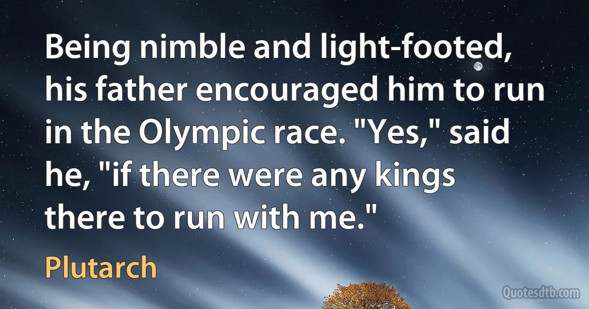 Being nimble and light-footed, his father encouraged him to run in the Olympic race. "Yes," said he, "if there were any kings there to run with me." (Plutarch)