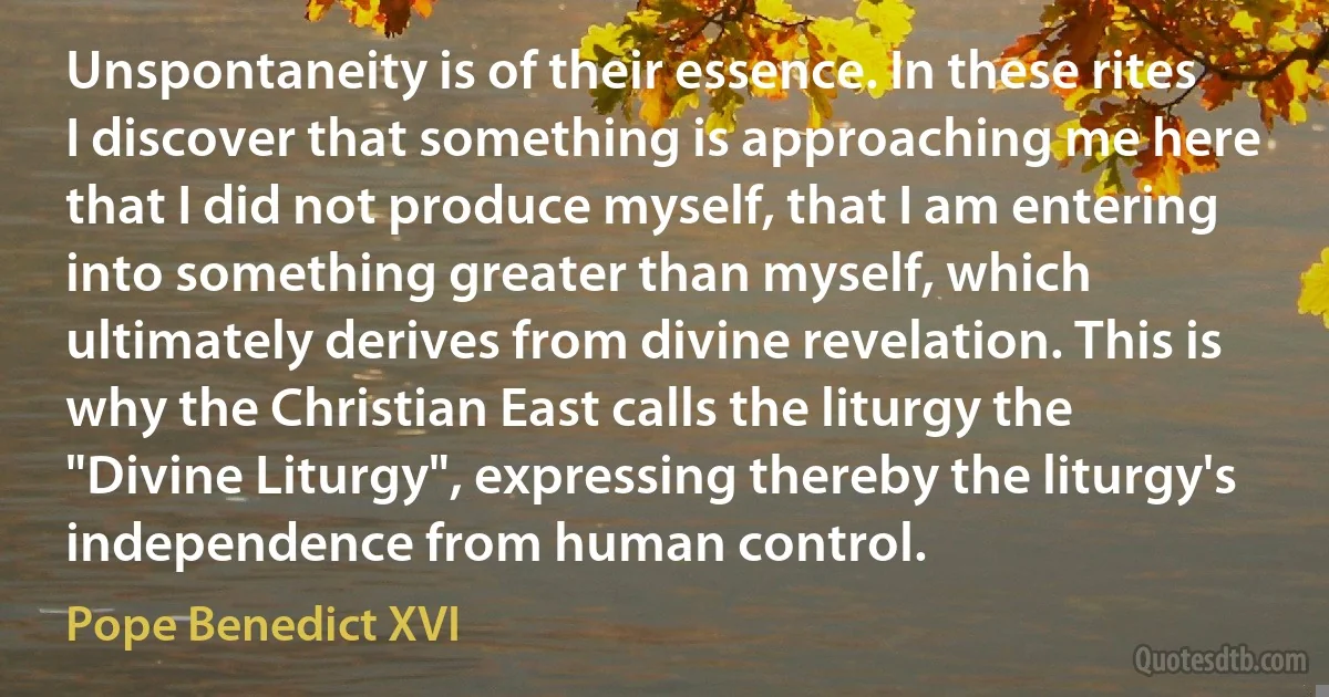 Unspontaneity is of their essence. In these rites I discover that something is approaching me here that I did not produce myself, that I am entering into something greater than myself, which ultimately derives from divine revelation. This is why the Christian East calls the liturgy the "Divine Liturgy", expressing thereby the liturgy's independence from human control. (Pope Benedict XVI)