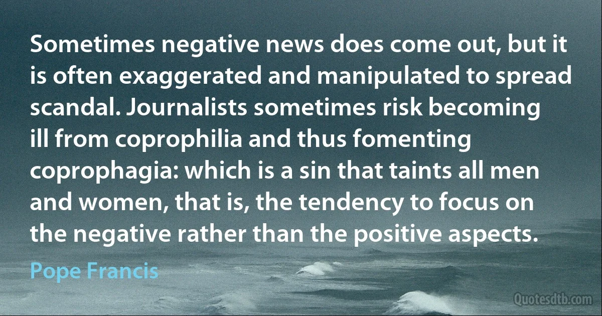 Sometimes negative news does come out, but it is often exaggerated and manipulated to spread scandal. Journalists sometimes risk becoming ill from coprophilia and thus fomenting coprophagia: which is a sin that taints all men and women, that is, the tendency to focus on the negative rather than the positive aspects. (Pope Francis)