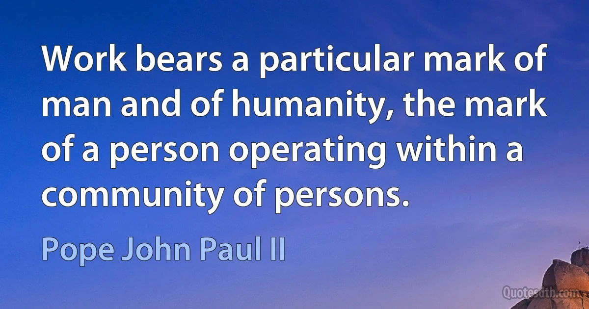 Work bears a particular mark of man and of humanity, the mark of a person operating within a community of persons. (Pope John Paul II)