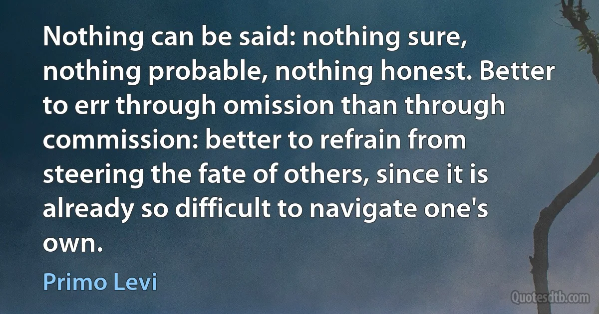 Nothing can be said: nothing sure, nothing probable, nothing honest. Better to err through omission than through commission: better to refrain from steering the fate of others, since it is already so difficult to navigate one's own. (Primo Levi)