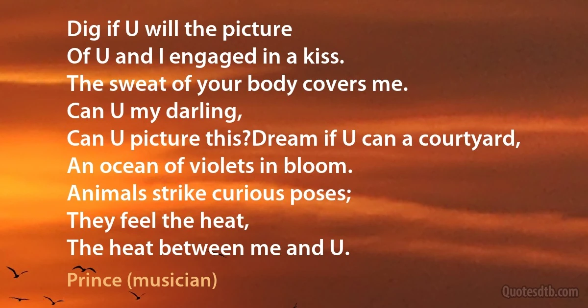 Dig if U will the picture
Of U and I engaged in a kiss.
The sweat of your body covers me.
Can U my darling,
Can U picture this?Dream if U can a courtyard,
An ocean of violets in bloom.
Animals strike curious poses;
They feel the heat,
The heat between me and U. (Prince (musician))