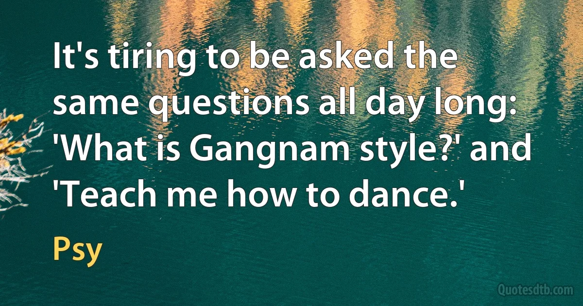 It's tiring to be asked the same questions all day long: 'What is Gangnam style?' and 'Teach me how to dance.' (Psy)