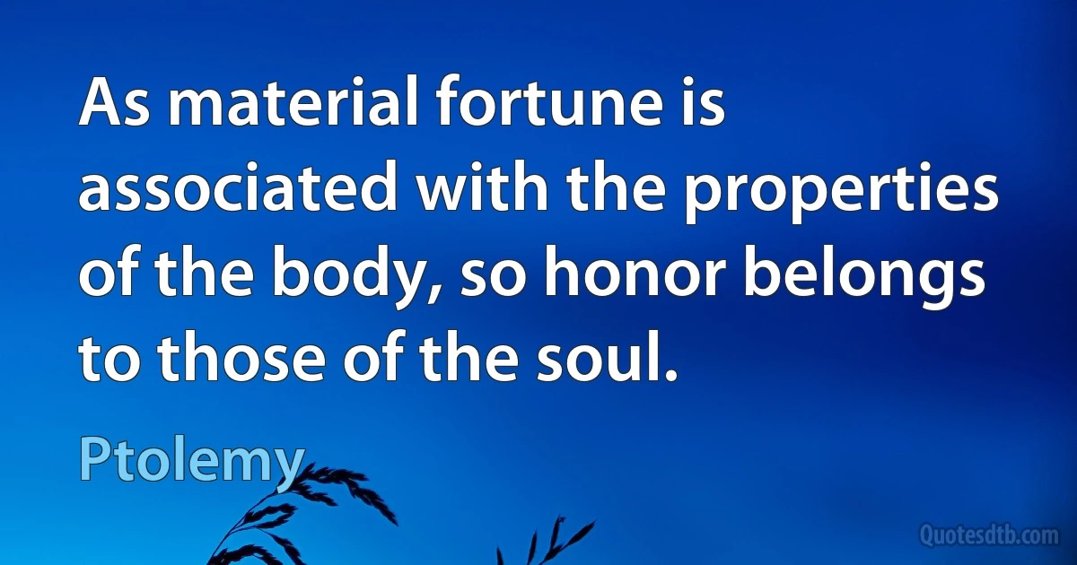 As material fortune is associated with the properties of the body, so honor belongs to those of the soul. (Ptolemy)