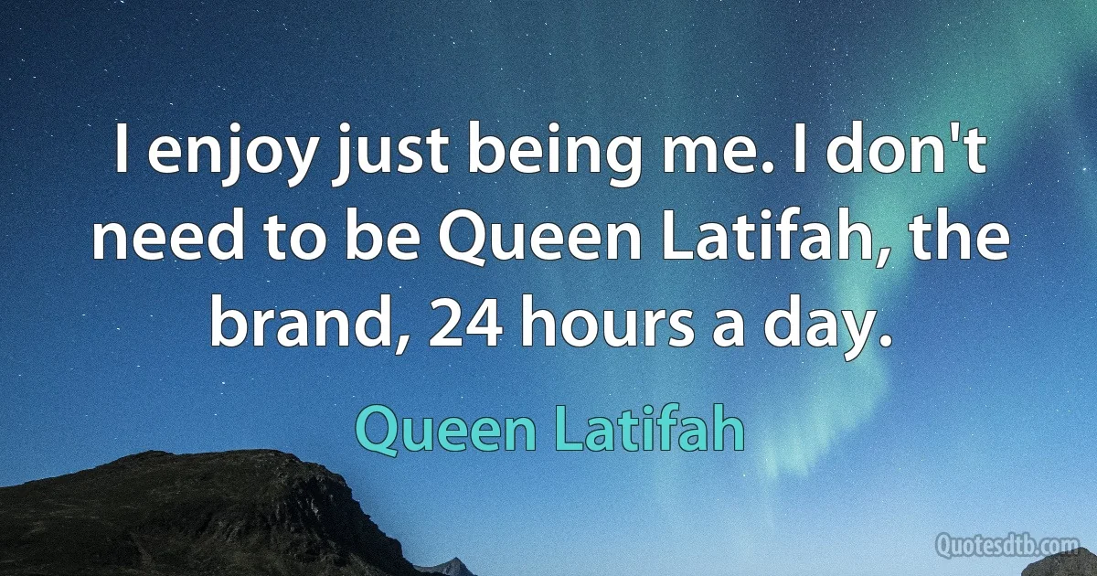 I enjoy just being me. I don't need to be Queen Latifah, the brand, 24 hours a day. (Queen Latifah)