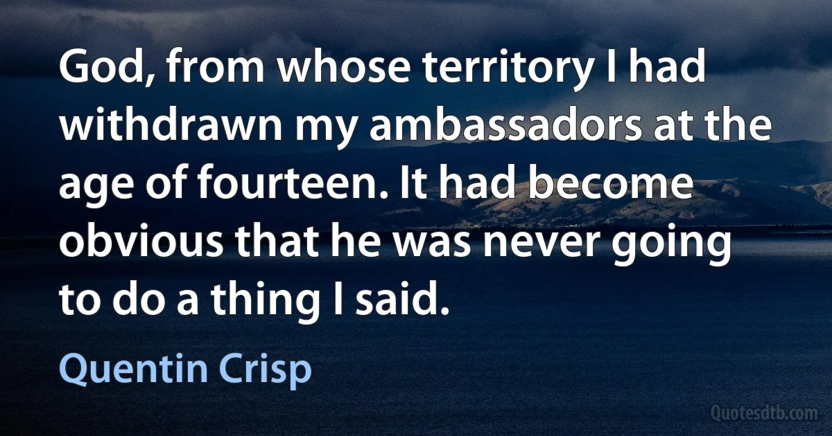 God, from whose territory I had withdrawn my ambassadors at the age of fourteen. It had become obvious that he was never going to do a thing I said. (Quentin Crisp)