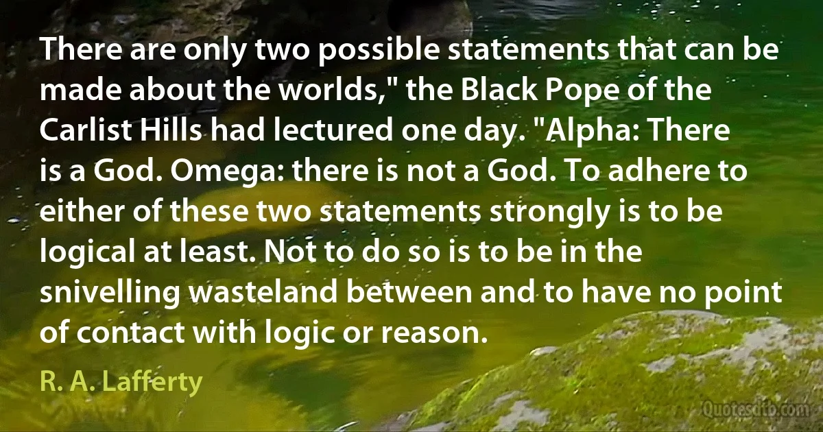 There are only two possible statements that can be made about the worlds," the Black Pope of the Carlist Hills had lectured one day. "Alpha: There is a God. Omega: there is not a God. To adhere to either of these two statements strongly is to be logical at least. Not to do so is to be in the snivelling wasteland between and to have no point of contact with logic or reason. (R. A. Lafferty)