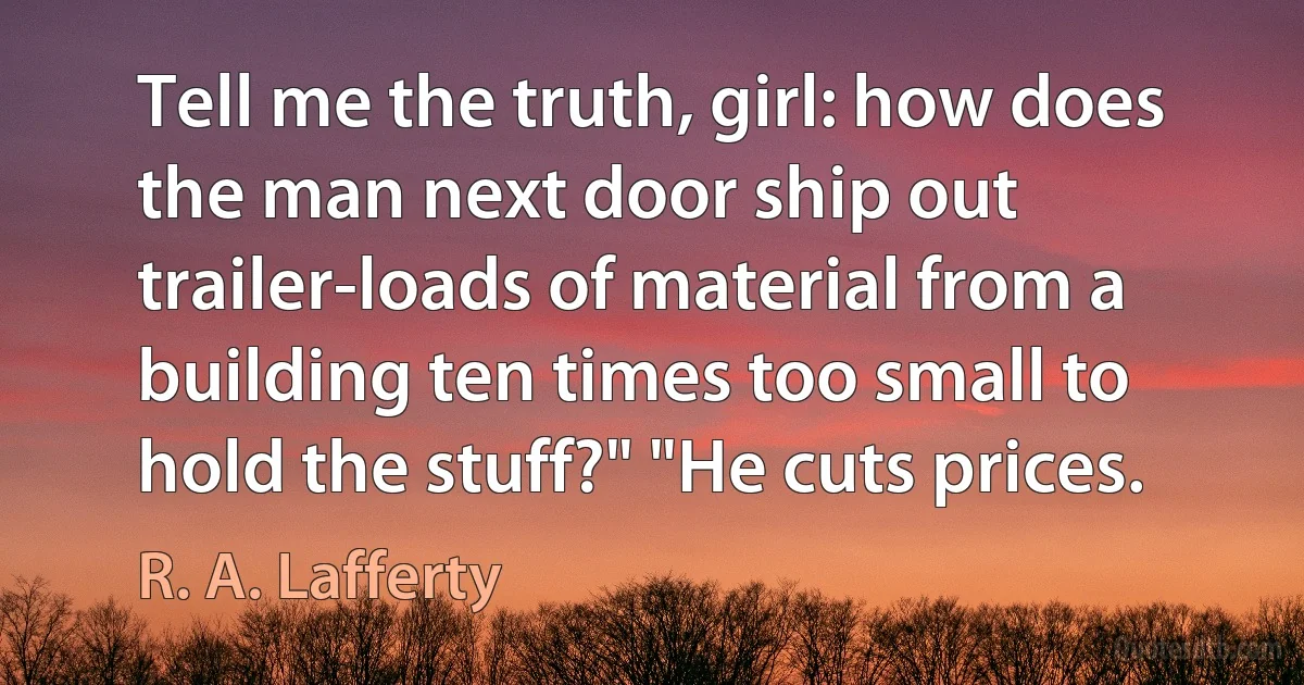 Tell me the truth, girl: how does the man next door ship out trailer-loads of material from a building ten times too small to hold the stuff?" "He cuts prices. (R. A. Lafferty)