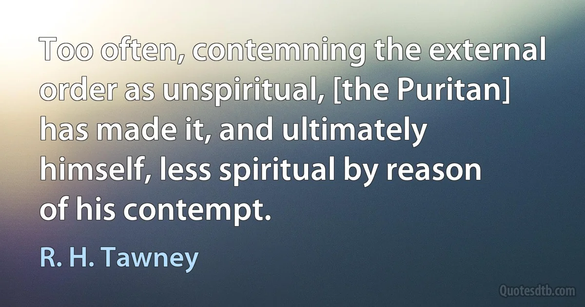 Too often, contemning the external order as unspiritual, [the Puritan] has made it, and ultimately himself, less spiritual by reason of his contempt. (R. H. Tawney)