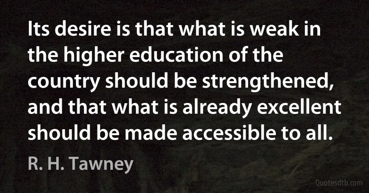 Its desire is that what is weak in the higher education of the country should be strengthened, and that what is already excellent should be made accessible to all. (R. H. Tawney)