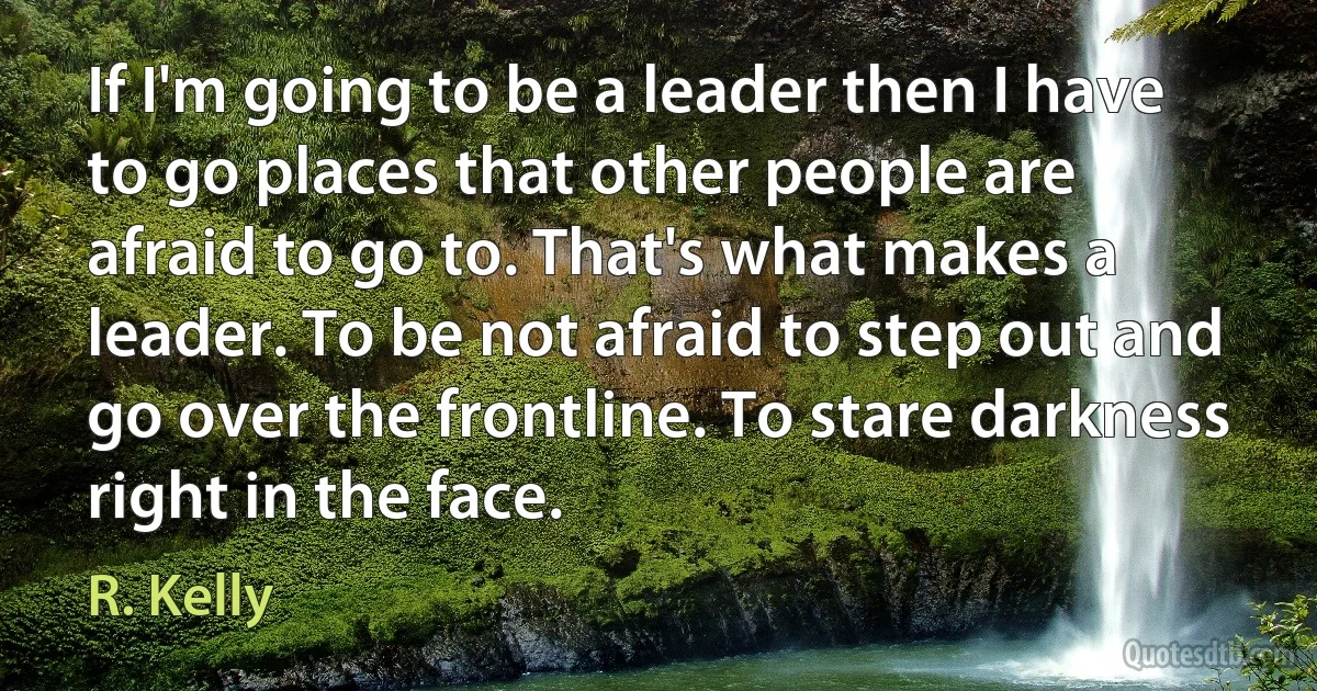 If I'm going to be a leader then I have to go places that other people are afraid to go to. That's what makes a leader. To be not afraid to step out and go over the frontline. To stare darkness right in the face. (R. Kelly)