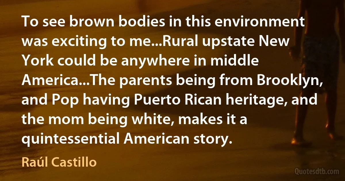 To see brown bodies in this environment was exciting to me...Rural upstate New York could be anywhere in middle America...The parents being from Brooklyn, and Pop having Puerto Rican heritage, and the mom being white, makes it a quintessential American story. (Raúl Castillo)