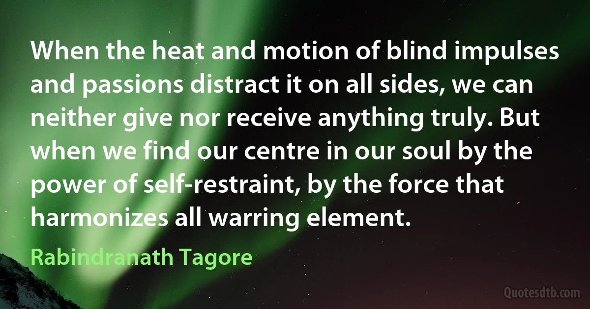 When the heat and motion of blind impulses and passions distract it on all sides, we can neither give nor receive anything truly. But when we find our centre in our soul by the power of self-restraint, by the force that harmonizes all warring element. (Rabindranath Tagore)