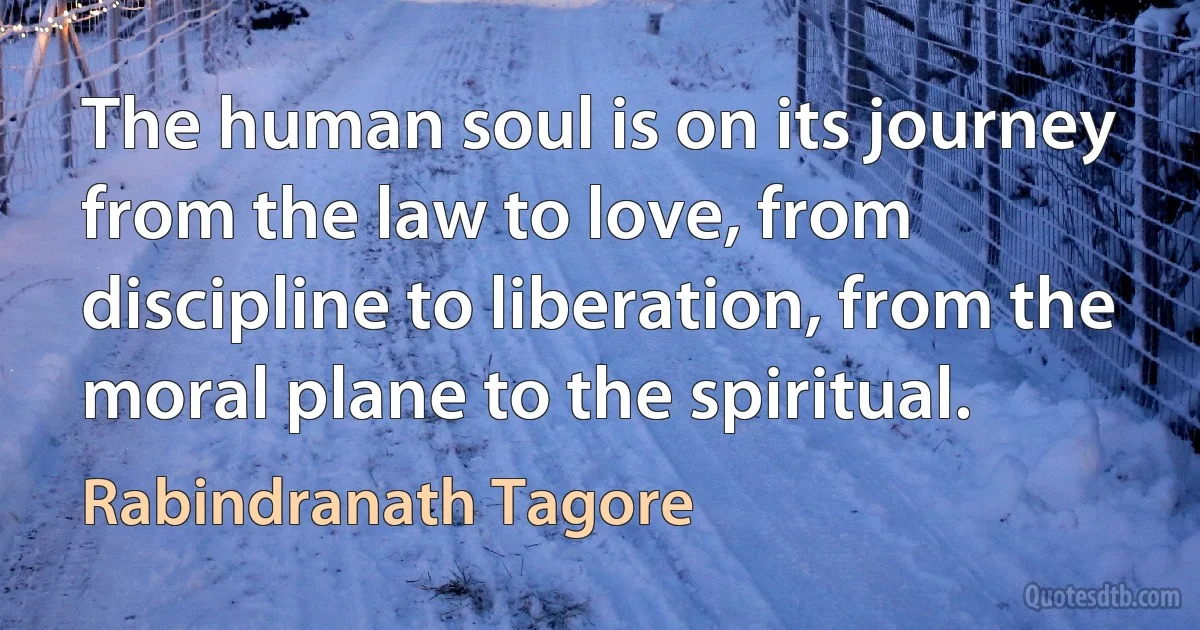 The human soul is on its journey from the law to love, from discipline to liberation, from the moral plane to the spiritual. (Rabindranath Tagore)