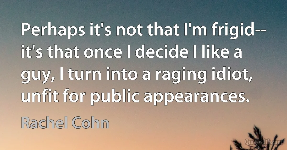 Perhaps it's not that I'm frigid-- it's that once I decide I like a guy, I turn into a raging idiot, unfit for public appearances. (Rachel Cohn)