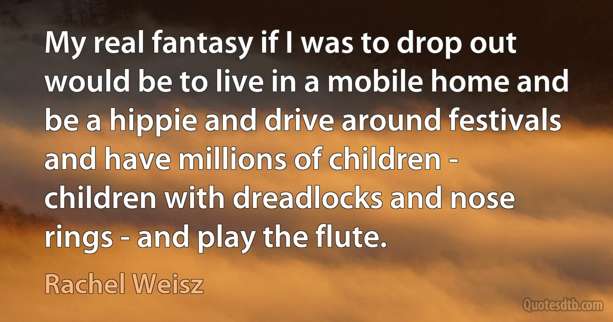 My real fantasy if I was to drop out would be to live in a mobile home and be a hippie and drive around festivals and have millions of children - children with dreadlocks and nose rings - and play the flute. (Rachel Weisz)