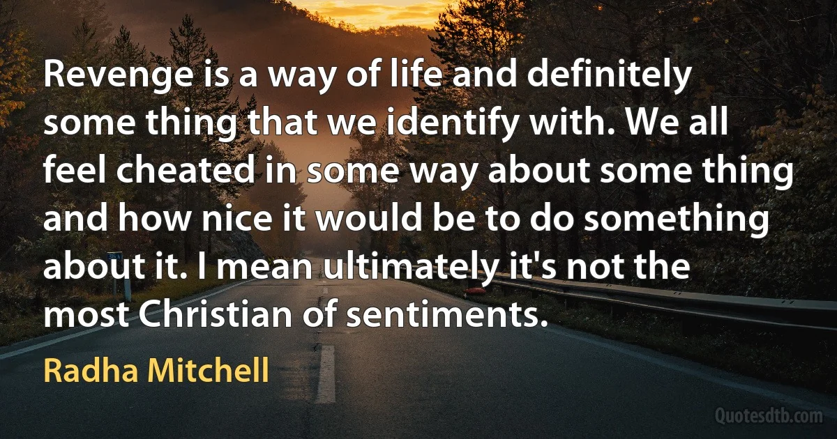 Revenge is a way of life and definitely some thing that we identify with. We all feel cheated in some way about some thing and how nice it would be to do something about it. I mean ultimately it's not the most Christian of sentiments. (Radha Mitchell)