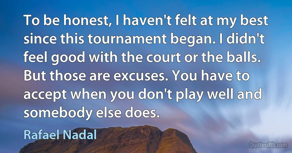 To be honest, I haven't felt at my best since this tournament began. I didn't feel good with the court or the balls. But those are excuses. You have to accept when you don't play well and somebody else does. (Rafael Nadal)