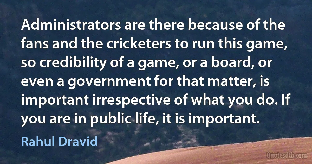 Administrators are there because of the fans and the cricketers to run this game, so credibility of a game, or a board, or even a government for that matter, is important irrespective of what you do. If you are in public life, it is important. (Rahul Dravid)