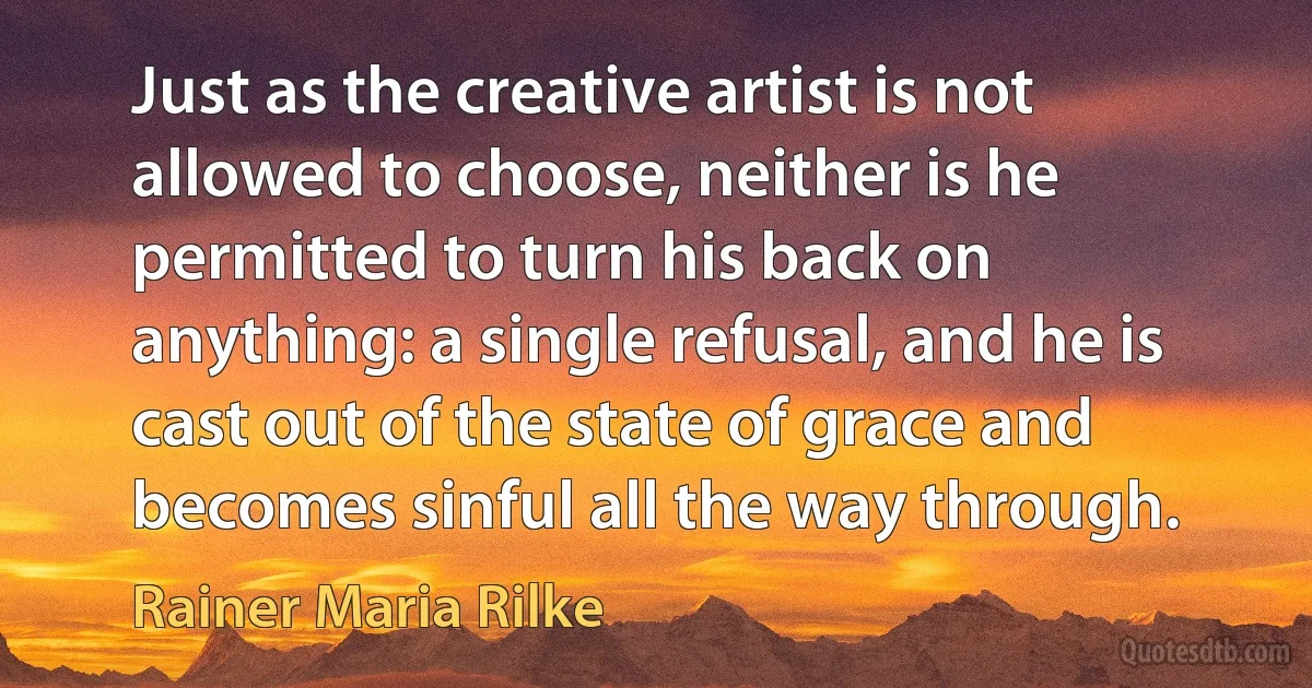 Just as the creative artist is not allowed to choose, neither is he permitted to turn his back on anything: a single refusal, and he is cast out of the state of grace and becomes sinful all the way through. (Rainer Maria Rilke)