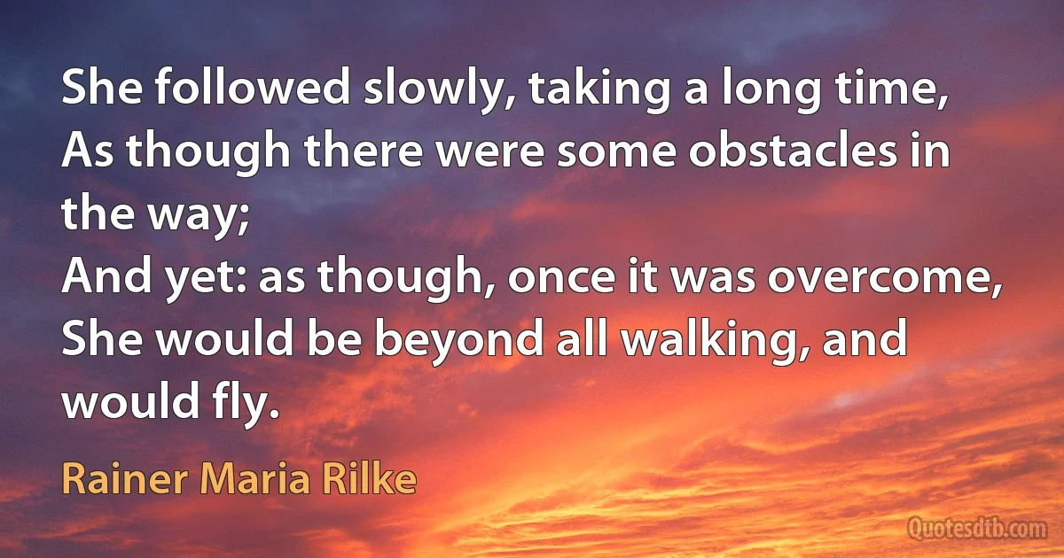 She followed slowly, taking a long time,
As though there were some obstacles in the way;
And yet: as though, once it was overcome,
She would be beyond all walking, and would fly. (Rainer Maria Rilke)