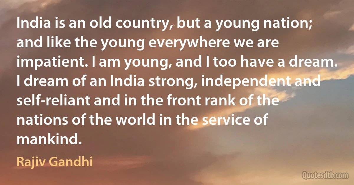 India is an old country, but a young nation; and like the young everywhere we are impatient. I am young, and I too have a dream. I dream of an India strong, independent and self-reliant and in the front rank of the nations of the world in the service of mankind. (Rajiv Gandhi)