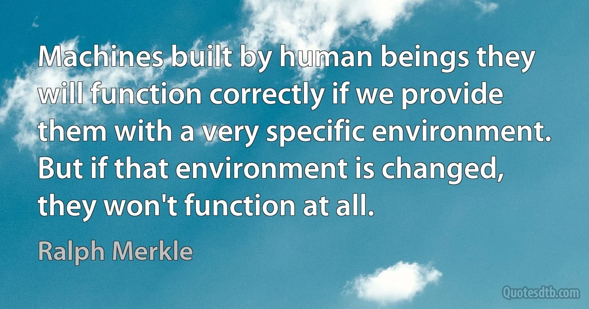 Machines built by human beings they will function correctly if we provide them with a very specific environment. But if that environment is changed, they won't function at all. (Ralph Merkle)