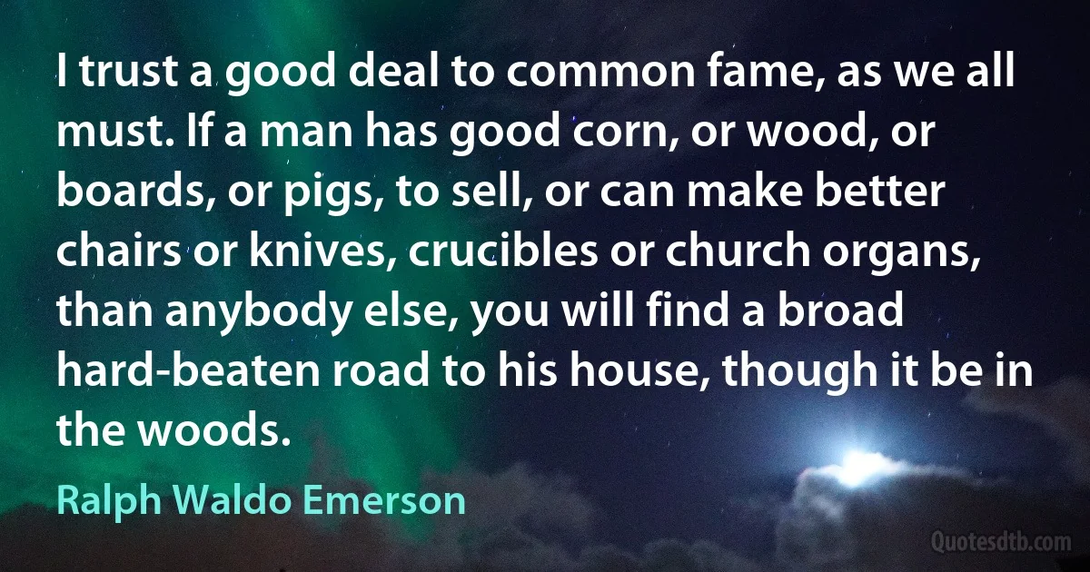 I trust a good deal to common fame, as we all must. If a man has good corn, or wood, or boards, or pigs, to sell, or can make better chairs or knives, crucibles or church organs, than anybody else, you will find a broad hard-beaten road to his house, though it be in the woods. (Ralph Waldo Emerson)