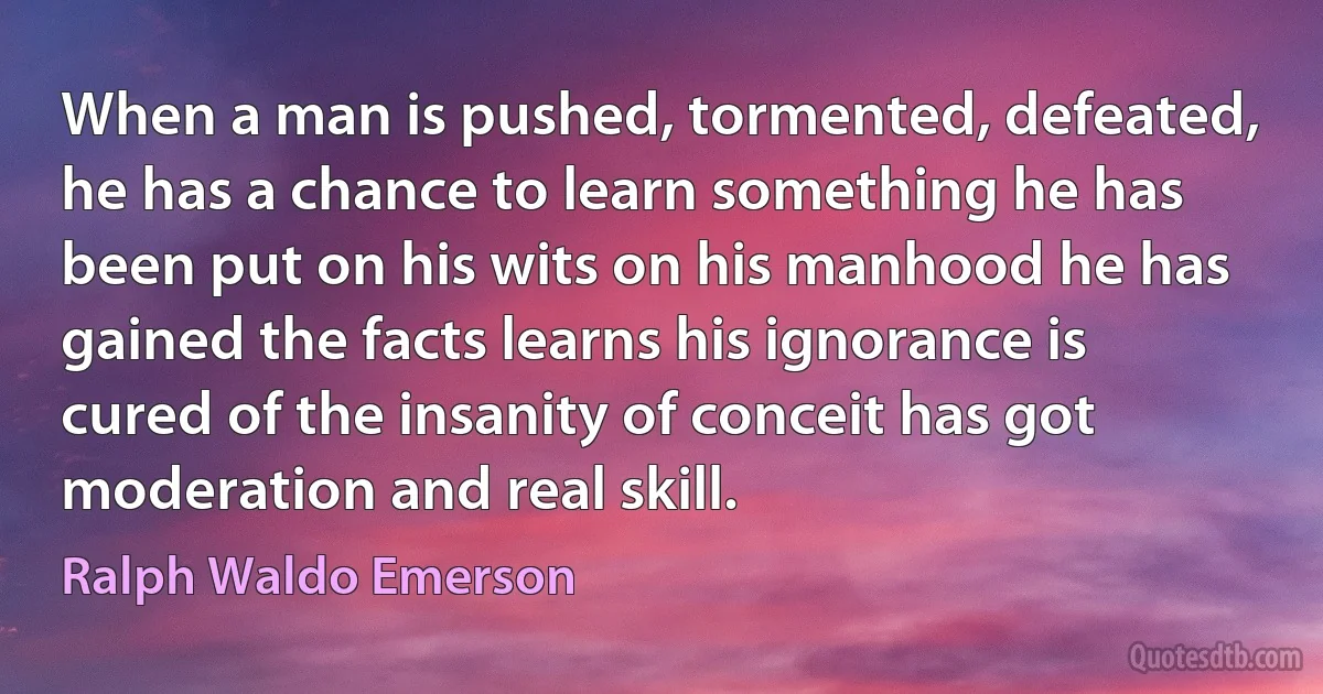 When a man is pushed, tormented, defeated, he has a chance to learn something he has been put on his wits on his manhood he has gained the facts learns his ignorance is cured of the insanity of conceit has got moderation and real skill. (Ralph Waldo Emerson)