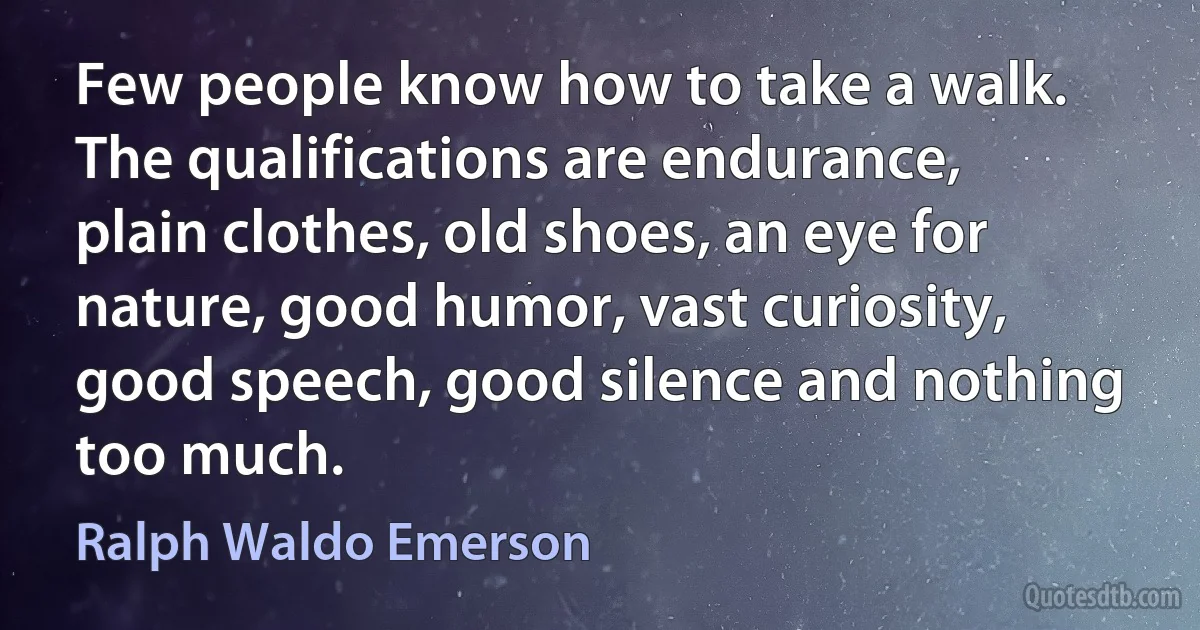 Few people know how to take a walk. The qualifications are endurance, plain clothes, old shoes, an eye for nature, good humor, vast curiosity, good speech, good silence and nothing too much. (Ralph Waldo Emerson)