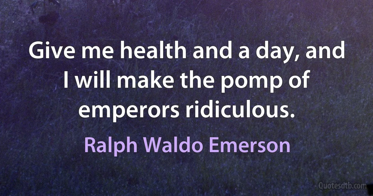 Give me health and a day, and I will make the pomp of emperors ridiculous. (Ralph Waldo Emerson)