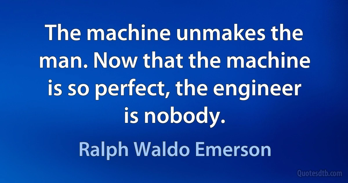 The machine unmakes the man. Now that the machine is so perfect, the engineer is nobody. (Ralph Waldo Emerson)