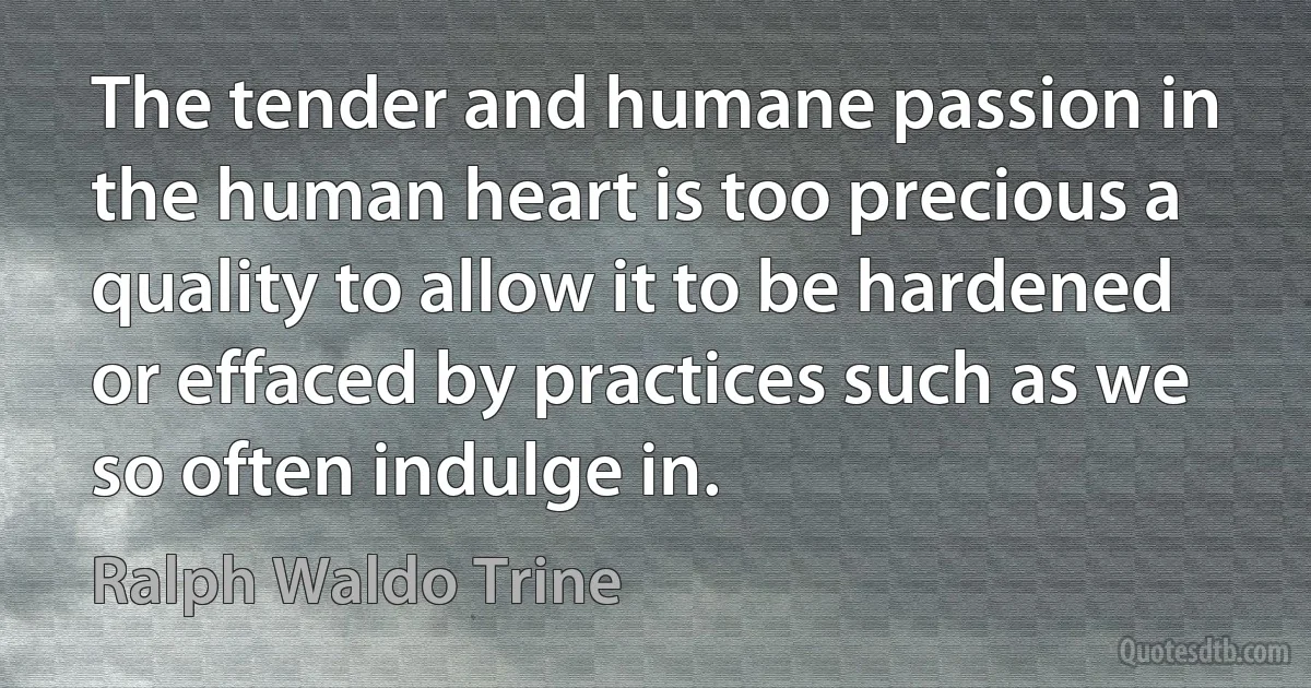 The tender and humane passion in the human heart is too precious a quality to allow it to be hardened or effaced by practices such as we so often indulge in. (Ralph Waldo Trine)