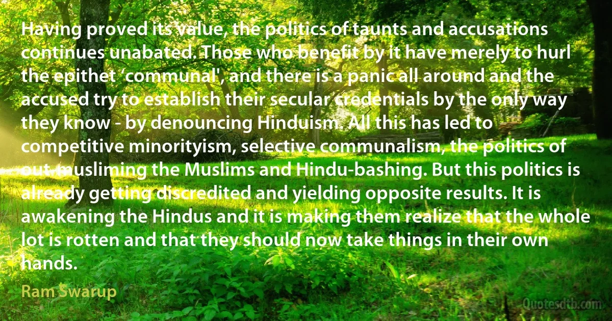 Having proved its value, the politics of taunts and accusations continues unabated. Those who benefit by it have merely to hurl the epithet ‘communal', and there is a panic all around and the accused try to establish their secular credentials by the only way they know - by denouncing Hinduism. All this has led to competitive minorityism, selective communalism, the politics of out-musliming the Muslims and Hindu-bashing. But this politics is already getting discredited and yielding opposite results. It is awakening the Hindus and it is making them realize that the whole lot is rotten and that they should now take things in their own hands. (Ram Swarup)