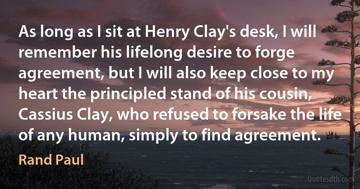 As long as I sit at Henry Clay's desk, I will remember his lifelong desire to forge agreement, but I will also keep close to my heart the principled stand of his cousin, Cassius Clay, who refused to forsake the life of any human, simply to find agreement. (Rand Paul)