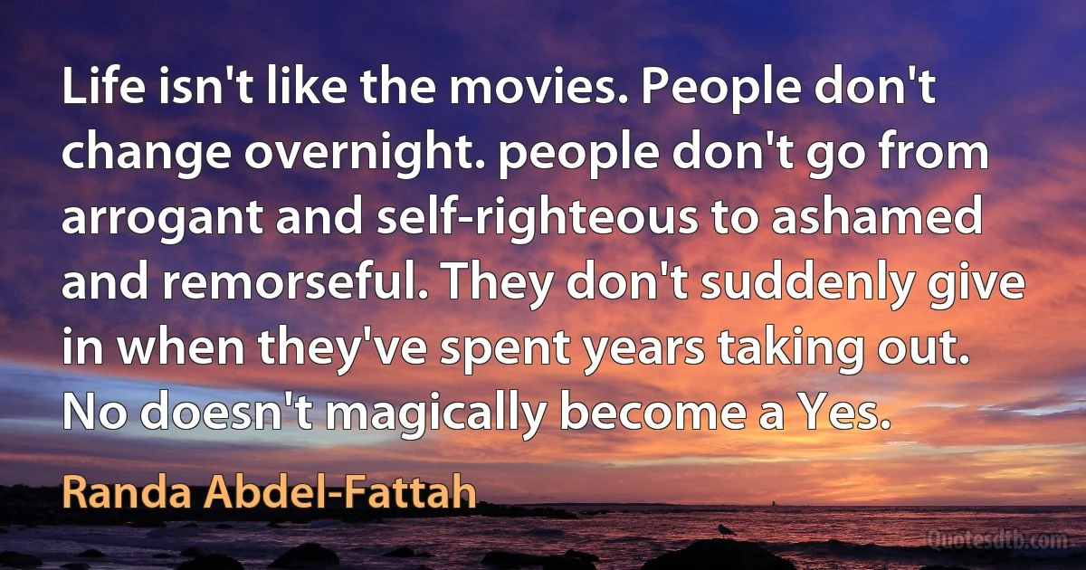 Life isn't like the movies. People don't change overnight. people don't go from arrogant and self-righteous to ashamed and remorseful. They don't suddenly give in when they've spent years taking out. No doesn't magically become a Yes. (Randa Abdel-Fattah)