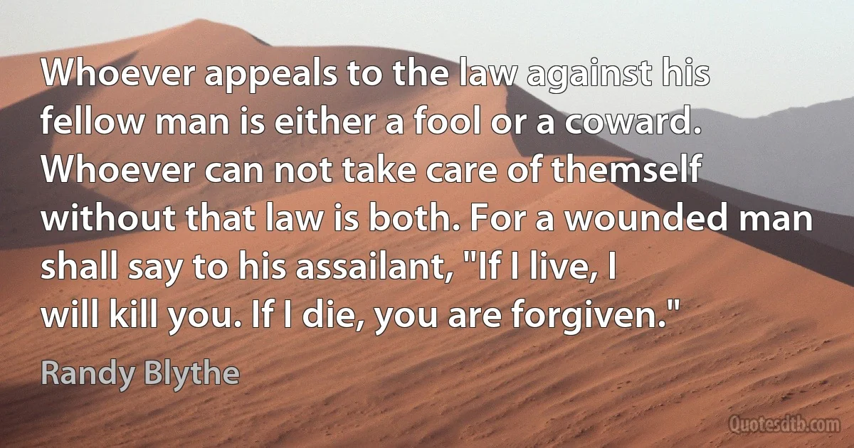 Whoever appeals to the law against his fellow man is either a fool or a coward. Whoever can not take care of themself without that law is both. For a wounded man shall say to his assailant, "If I live, I will kill you. If I die, you are forgiven." (Randy Blythe)