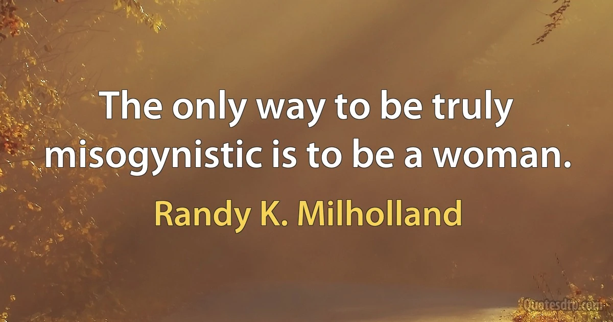 The only way to be truly misogynistic is to be a woman. (Randy K. Milholland)