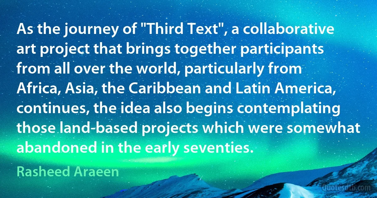 As the journey of "Third Text", a collaborative art project that brings together participants from all over the world, particularly from Africa, Asia, the Caribbean and Latin America, continues, the idea also begins contemplating those land-based projects which were somewhat abandoned in the early seventies. (Rasheed Araeen)