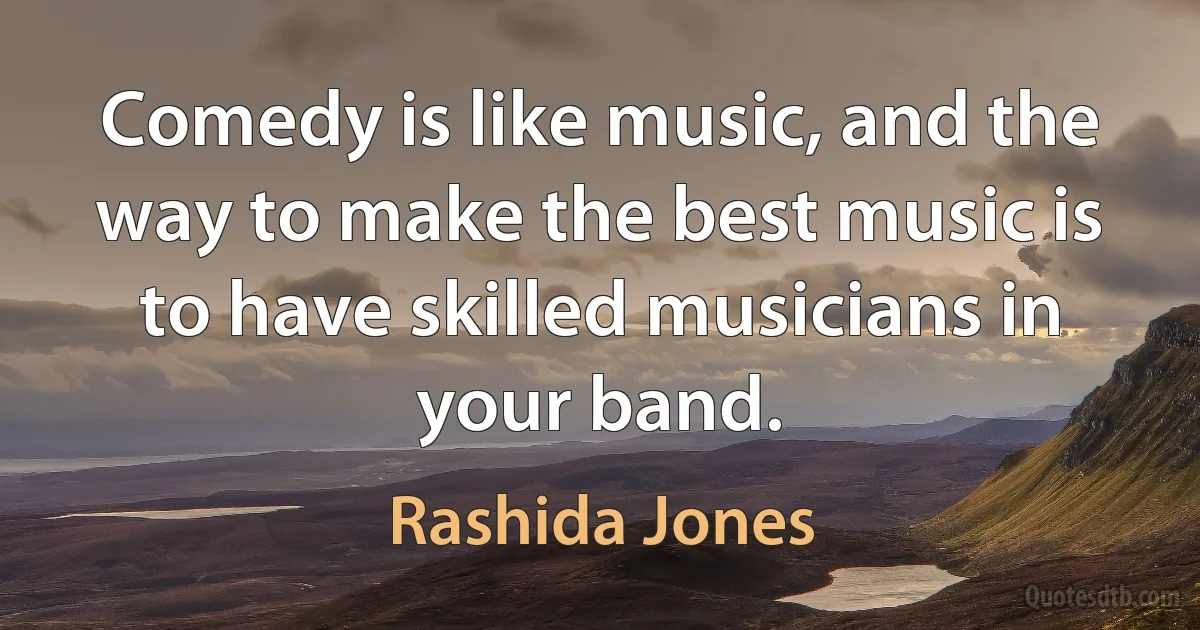 Comedy is like music, and the way to make the best music is to have skilled musicians in your band. (Rashida Jones)