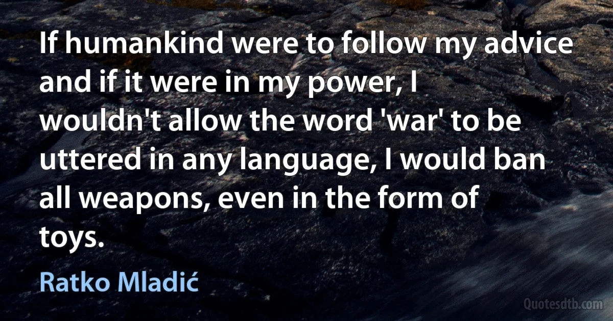 If humankind were to follow my advice and if it were in my power, I wouldn't allow the word 'war' to be uttered in any language, I would ban all weapons, even in the form of toys. (Ratko Mladić)