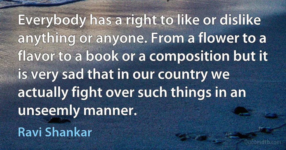 Everybody has a right to like or dislike anything or anyone. From a flower to a flavor to a book or a composition but it is very sad that in our country we actually fight over such things in an unseemly manner. (Ravi Shankar)